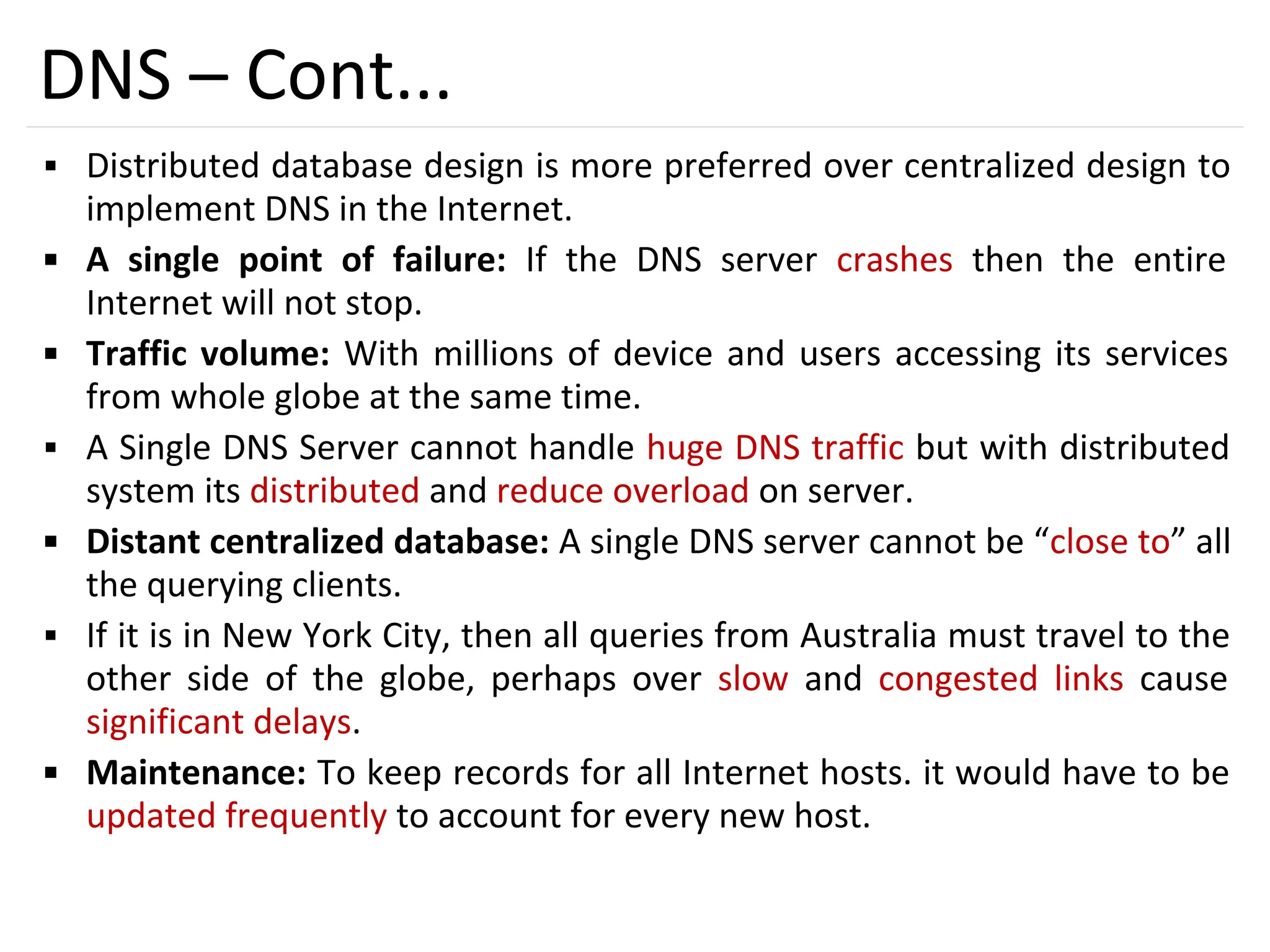 53
DNS – Cont...
▪ Distributed database design is more preferred over centralized design to
implement DNS in the Internet.
▪ A single point of failure: If the DNS server crashes then the entire
Internet will not stop.
▪ Traffic volume: With millions of device and users accessing its services
from whole globe at the same time.
▪ A Single DNS Server cannot handle huge DNS traffic but with distributed
system its distributed and reduce overload on server.
▪ Distant centralized database: A single DNS server cannot be “close to” all
the querying clients.
▪ If it is in New York City, then all queries from Australia must travel to the
other side of the globe, perhaps over slow and congested links cause
significant delays.
▪ Maintenance: To keep records for all Internet hosts. it would have to be
updated frequently to account for every new host.
 