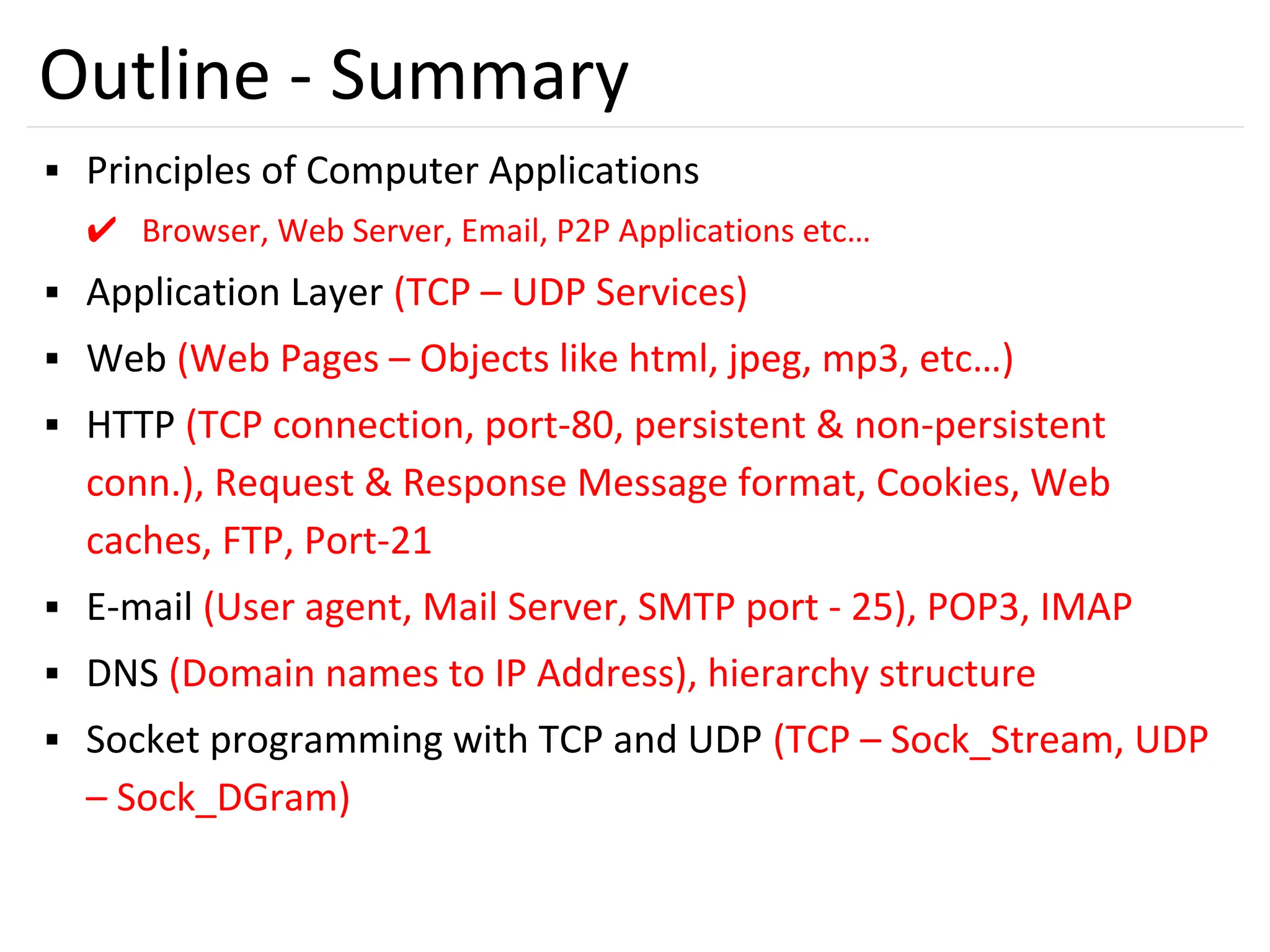 56
Outline - Summary
▪ Principles of Computer Applications
✔ Browser, Web Server, Email, P2P Applications etc…
▪ Application Layer (TCP – UDP Services)
▪ Web (Web Pages – Objects like html, jpeg, mp3, etc…)
▪ HTTP (TCP connection, port-80, persistent & non-persistent
conn.), Request & Response Message format, Cookies, Web
caches, FTP, Port-21
▪ E-mail (User agent, Mail Server, SMTP port - 25), POP3, IMAP
▪ DNS (Domain names to IP Address), hierarchy structure
▪ Socket programming with TCP and UDP (TCP – Sock_Stream, UDP
– Sock_DGram)
 