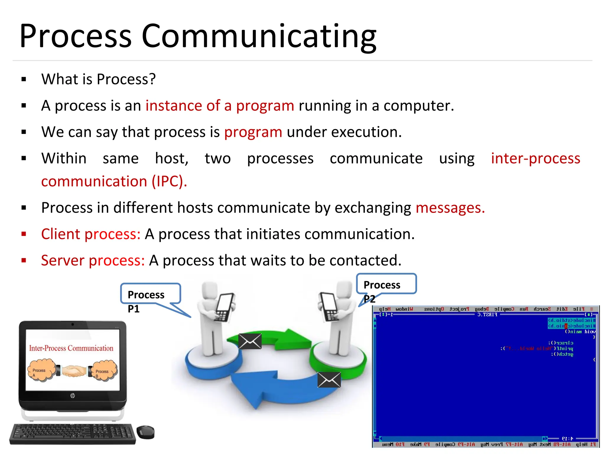 7
Process
P2
Process
P1
Process Communicating
▪ What is Process?
▪ A process is an instance of a program running in a computer.
▪ We can say that process is program under execution.
▪ Within same host, two processes communicate using inter-process
communication (IPC).
▪ Process in different hosts communicate by exchanging messages.
▪ Client process: A process that initiates communication.
▪ Server process: A process that waits to be contacted.
 