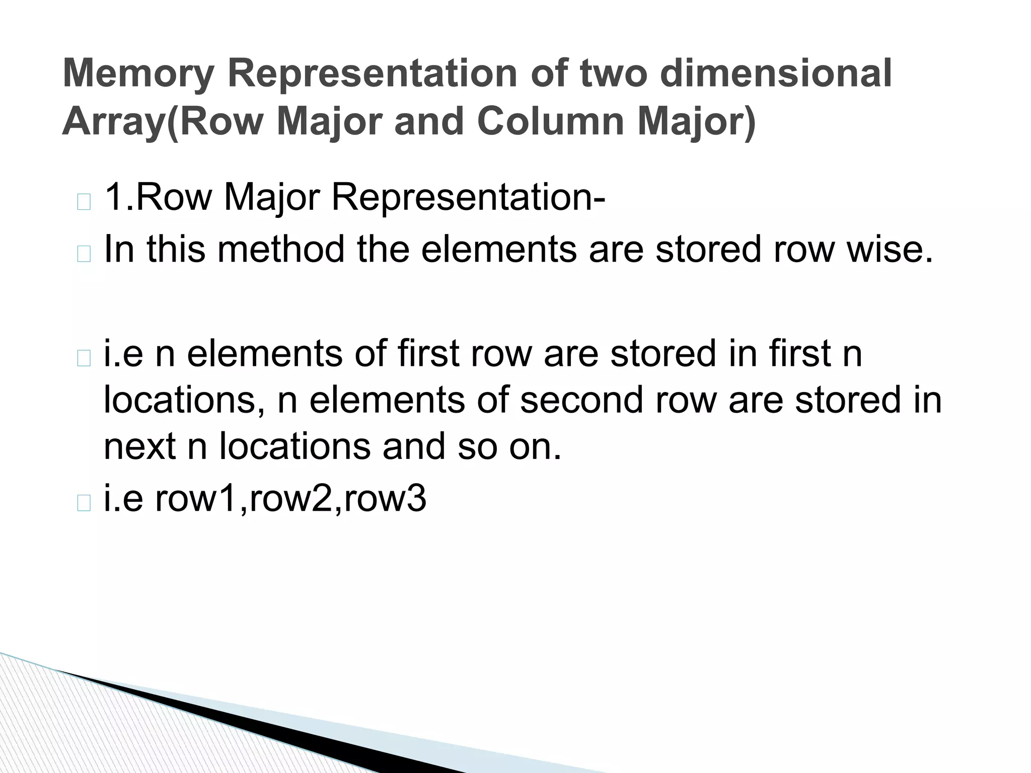 � 1.Row Major Representation-
� In this method the elements are stored row wise.
� i.e n elements of first row are stored in first n
locations, n elements of second row are stored in
next n locations and so on.
� i.e row1,row2,row3
Memory Representation of two dimensional
Array(Row Major and Column Major)
 