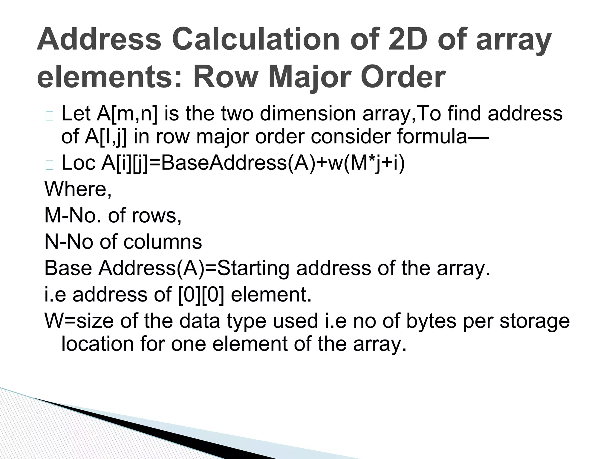 � Let A[m,n] is the two dimension array,To find address
of A[I,j] in row major order consider formula—
� Loc A[i][j]=BaseAddress(A)+w(M*j+i)
Where,
M-No. of rows,
N-No of columns
Base Address(A)=Starting address of the array.
i.e address of [0][0] element.
W=size of the data type used i.e no of bytes per storage
location for one element of the array.
Address Calculation of 2D of array
elements: Row Major Order
 
