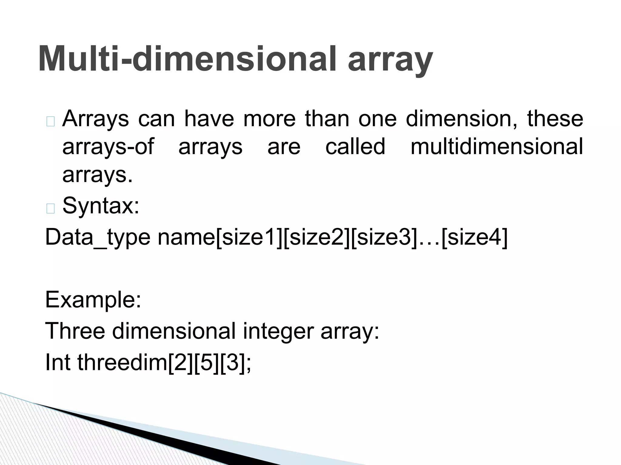 � Arrays can have more than one dimension, these
arrays-of arrays are called multidimensional
arrays.
� Syntax:
Data_type name[size1][size2][size3]…[size4]
Example:
Three dimensional integer array:
Int threedim[2][5][3];
Multi-dimensional array
 