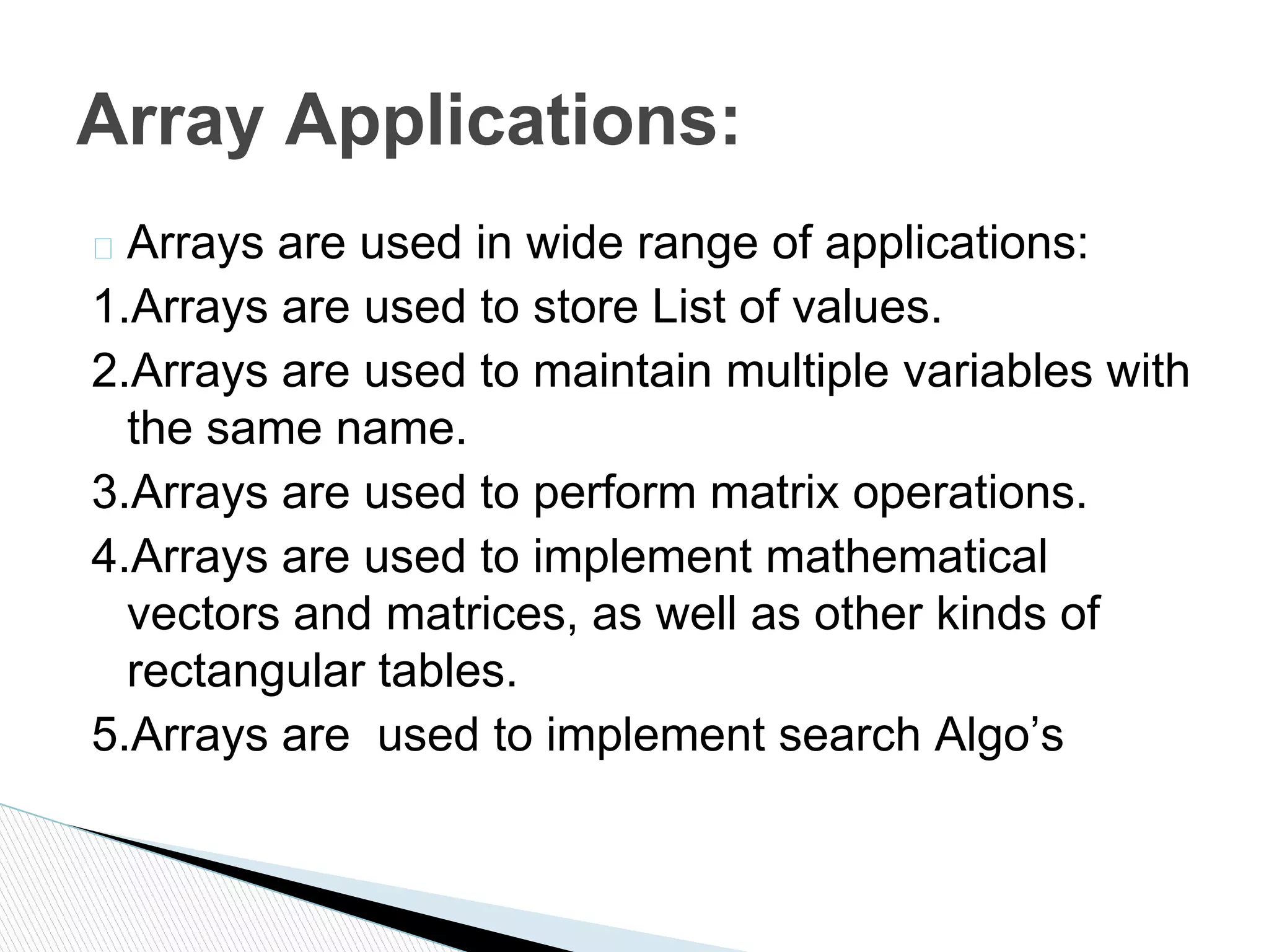 � Arrays are used in wide range of applications:
1.Arrays are used to store List of values.
2.Arrays are used to maintain multiple variables with
the same name.
3.Arrays are used to perform matrix operations.
4.Arrays are used to implement mathematical
vectors and matrices, as well as other kinds of
rectangular tables.
5.Arrays are used to implement search Algo’s
Array Applications:
 