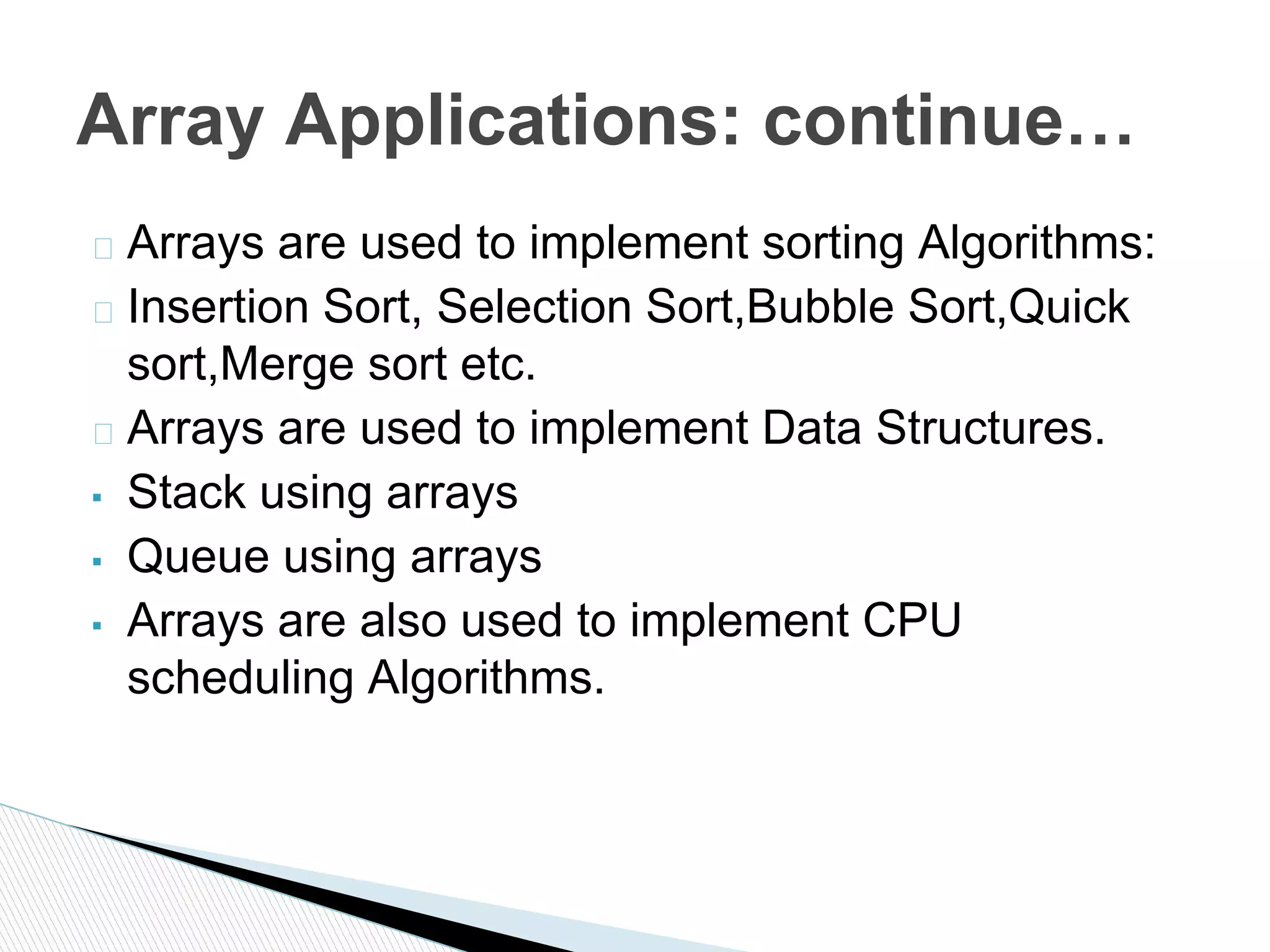 � Arrays are used to implement sorting Algorithms:
� Insertion Sort, Selection Sort,Bubble Sort,Quick
sort,Merge sort etc.
� Arrays are used to implement Data Structures.
▪ Stack using arrays
▪ Queue using arrays
▪ Arrays are also used to implement CPU
scheduling Algorithms.
Array Applications: continue…
 