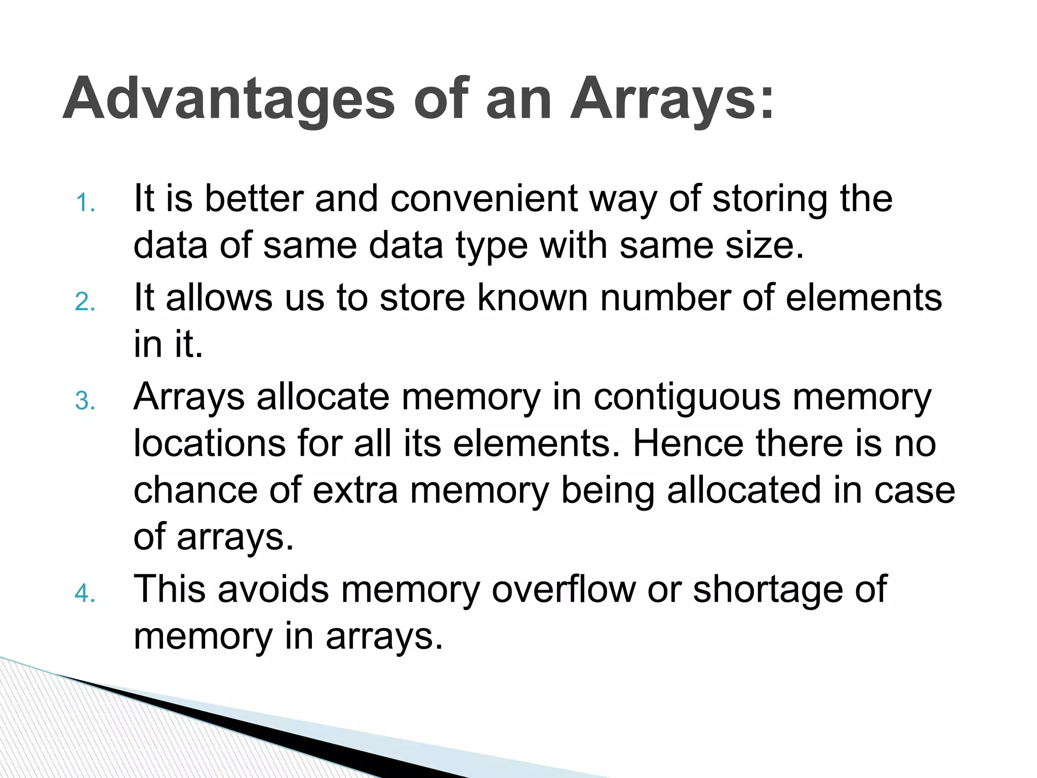 1. It is better and convenient way of storing the
data of same data type with same size.
2. It allows us to store known number of elements
in it.
3. Arrays allocate memory in contiguous memory
locations for all its elements. Hence there is no
chance of extra memory being allocated in case
of arrays.
4. This avoids memory overflow or shortage of
memory in arrays.
Advantages of an Arrays:
 
