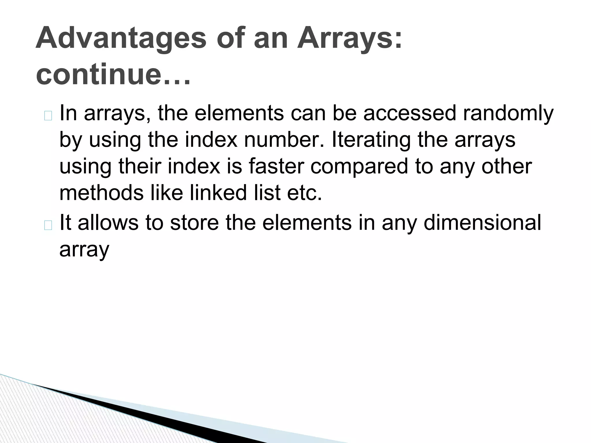 � In arrays, the elements can be accessed randomly
by using the index number. Iterating the arrays
using their index is faster compared to any other
methods like linked list etc.
� It allows to store the elements in any dimensional
array
Advantages of an Arrays:
continue…
 
