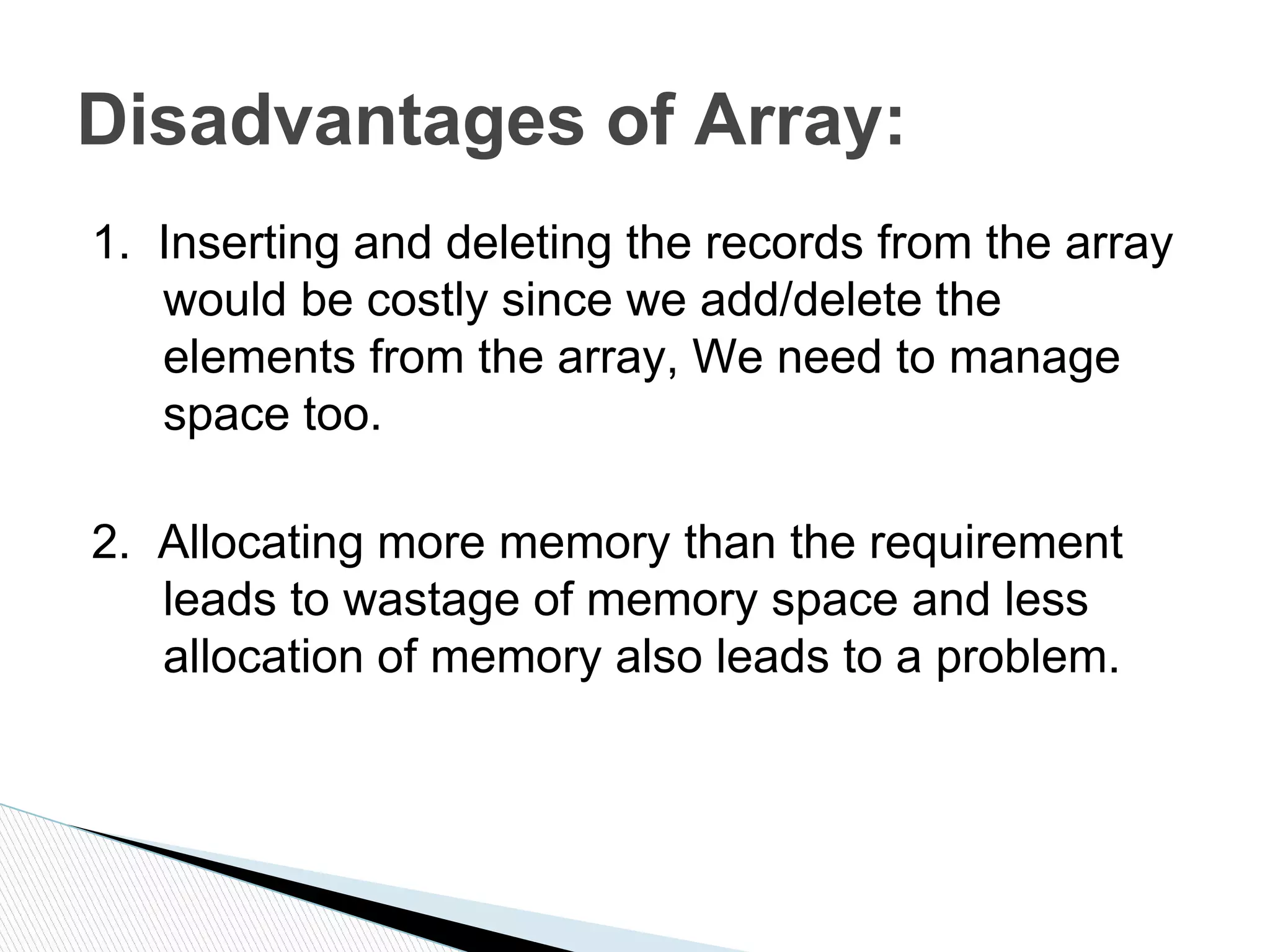 1. Inserting and deleting the records from the array
would be costly since we add/delete the
elements from the array, We need to manage
space too.
2. Allocating more memory than the requirement
leads to wastage of memory space and less
allocation of memory also leads to a problem.
Disadvantages of Array:
 