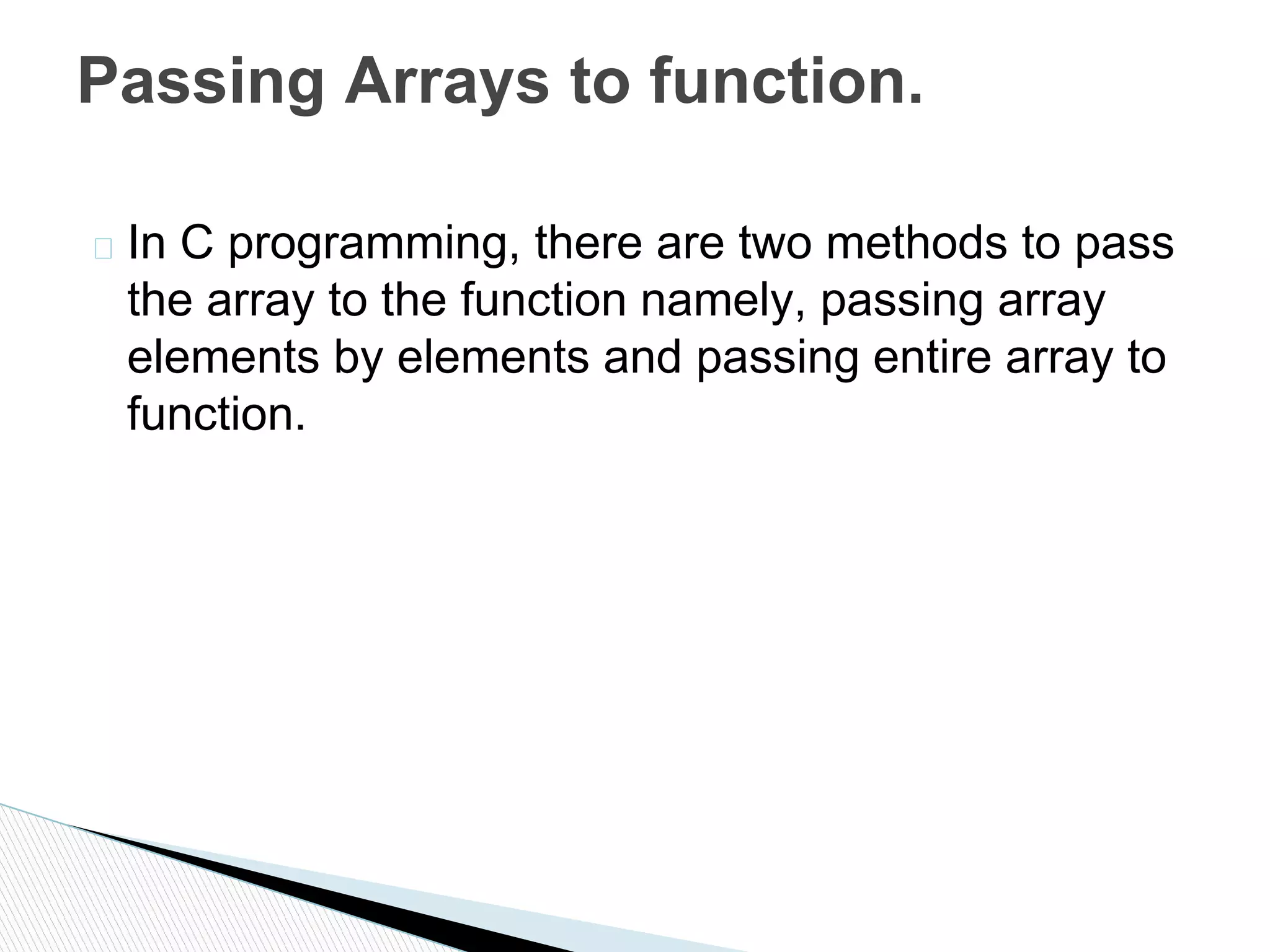 � In C programming, there are two methods to pass
the array to the function namely, passing array
elements by elements and passing entire array to
function.
Passing Arrays to function.
 