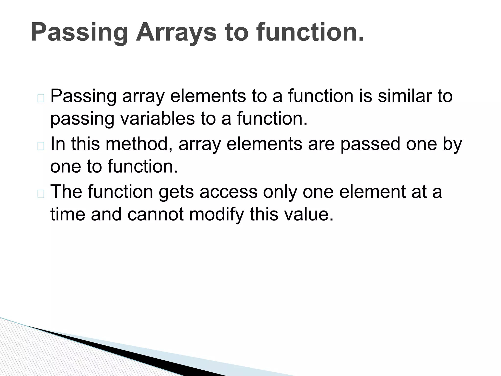 � Passing array elements to a function is similar to
passing variables to a function.
� In this method, array elements are passed one by
one to function.
� The function gets access only one element at a
time and cannot modify this value.
Passing Arrays to function.
 