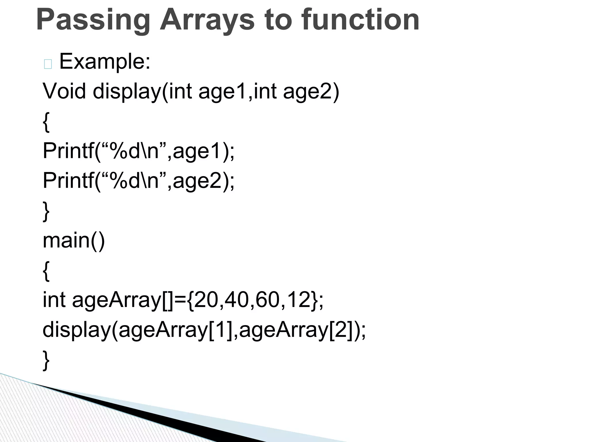 � Example:
Void display(int age1,int age2)
{
Printf(“%dn”,age1);
Printf(“%dn”,age2);
}
main()
{
int ageArray[]={20,40,60,12};
display(ageArray[1],ageArray[2]);
}
Passing Arrays to function
 