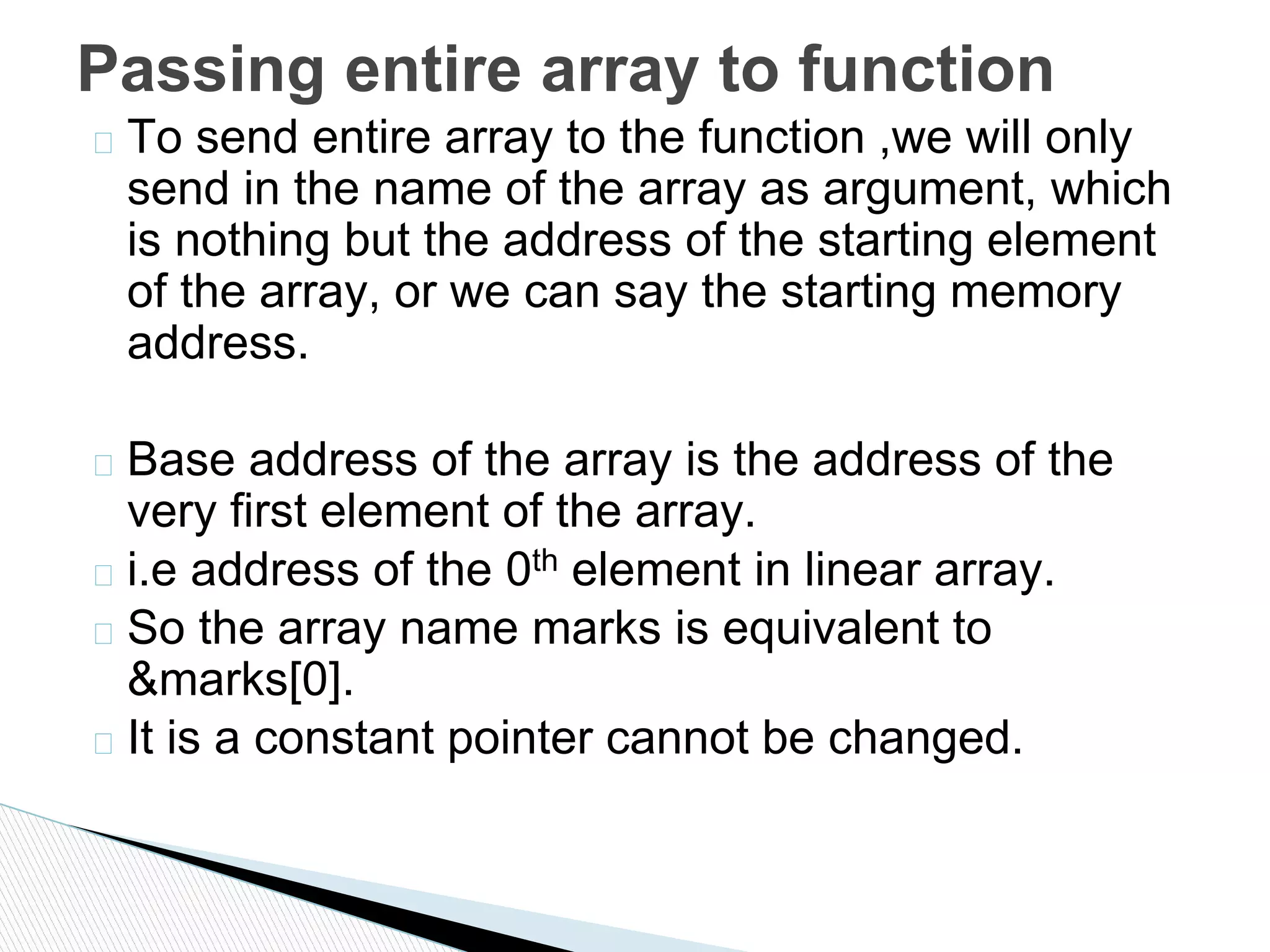� To send entire array to the function ,we will only
send in the name of the array as argument, which
is nothing but the address of the starting element
of the array, or we can say the starting memory
address.
� Base address of the array is the address of the
very first element of the array.
� i.e address of the 0th element in linear array.
� So the array name marks is equivalent to
&marks[0].
� It is a constant pointer cannot be changed.
Passing entire array to function
 
