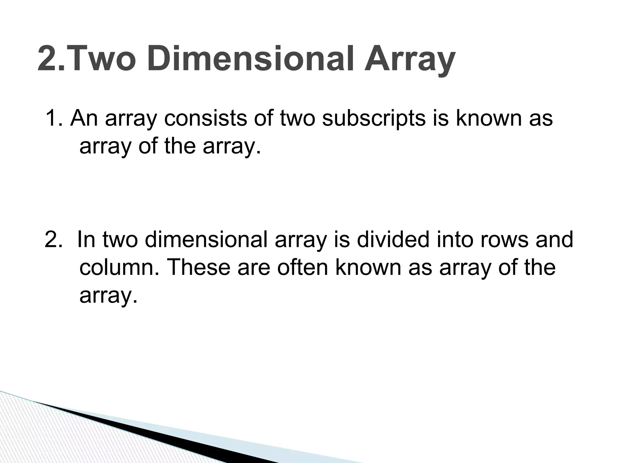 1. An array consists of two subscripts is known as
array of the array.
2. In two dimensional array is divided into rows and
column. These are often known as array of the
array.
2.Two Dimensional Array
 