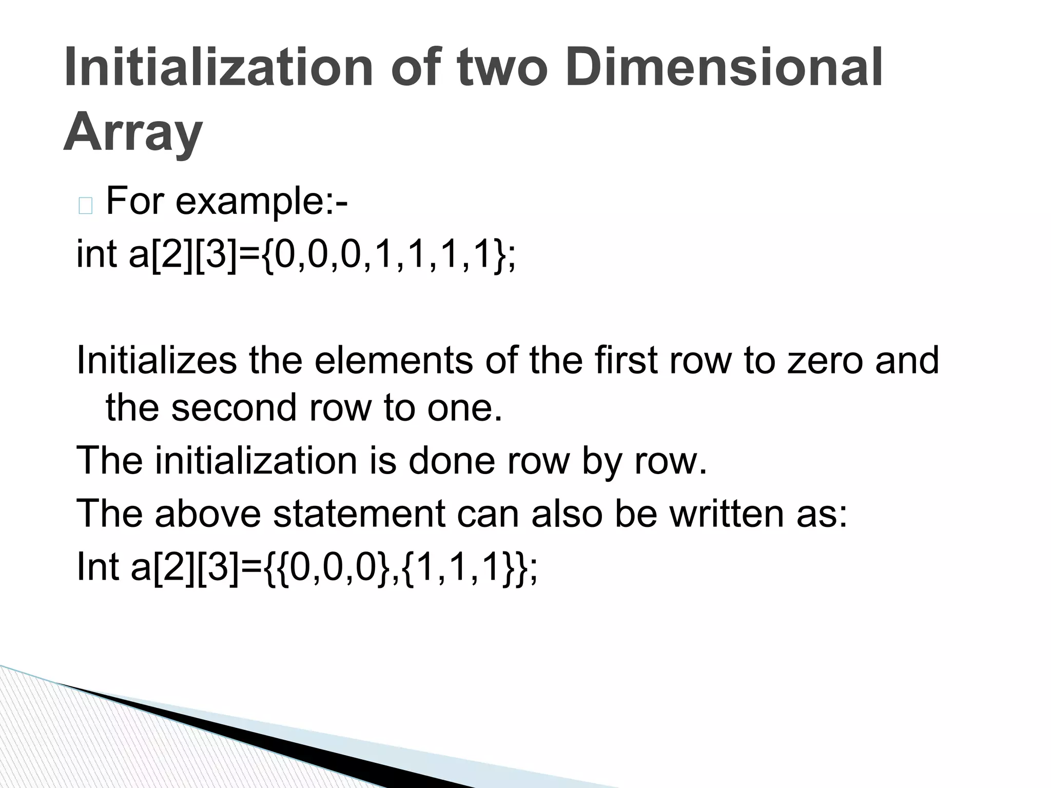 � For example:-
int a[2][3]={0,0,0,1,1,1,1};
Initializes the elements of the first row to zero and
the second row to one.
The initialization is done row by row.
The above statement can also be written as:
Int a[2][3]={{0,0,0},{1,1,1}};
Initialization of two Dimensional
Array
 
