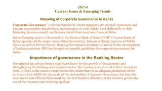 UNIT-4
Current Issues & Emerging Trends
Meaning of Corporate Governance in Banks
Corporate Governance” is the mechanism by which managers are selected, motivated, and
become accountable shareholders, and managers as well. Banks work differently in their
financing, business model, and balance sheets from most non-financial firms.
Indian Banking sector is Governed by the Reserve Bank of India (“RBI”). Central Bank of
India regulates all the major issues related to currency, foreign exchange reserves of Public
Sector as well as Private Sector. Banking Governance for banks is crucial for the development
of banking activities. RBI has brought out specific guidelines for corporate governance for
banks.
Importance of governance in the Banking Sector
Governance has always been a significant factor for the growth of the economy and
strengthening the banking and corporate sector. The resources are utilized to their maximum
limit, it flows to the sectors where the entities where there is an adequate production of the
services which fulfills the demands of the stakeholders. Corporate Governance has been the
most useful and efficient framework by the best board of directors on the board to govern the
use of the resources and reducing spoilage.
 