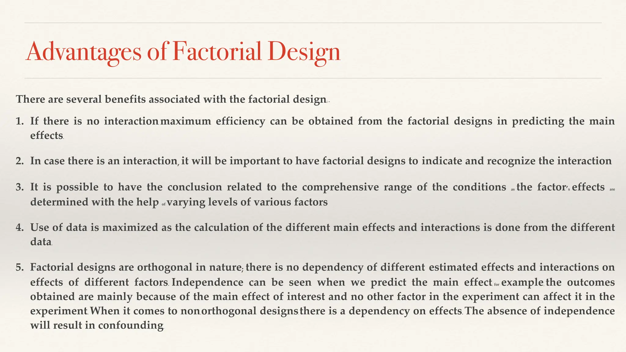 Advantages of Factorial Design
There are several benefits associated with the factorial design: -
1. If there is no interaction, maximum efficiency can be obtained from the factorial designs in predicting the main
effects.
2. In case there is an interaction, it will be important to have factorial designs to indicate and recognize the interaction
3. It is possible to have the conclusion related to the comprehensive range of the conditions as the factor’s effects are
determined with the help of varying levels of various factors
4. Use of data is maximized as the calculation of the different main effects and interactions is done from the different
data.
5. Factorial designs are orthogonal in nature; there is no dependency of different estimated effects and interactions on
effects of different factors. Independence can be seen when we predict the main effect, for example, the outcomes
obtained are mainly because of the main effect of interest and no other factor in the experiment can affect it in the
experiment. When it comes to non-orthogonal designs, there is a dependency on effects. The absence of independence
will result in confounding.
 