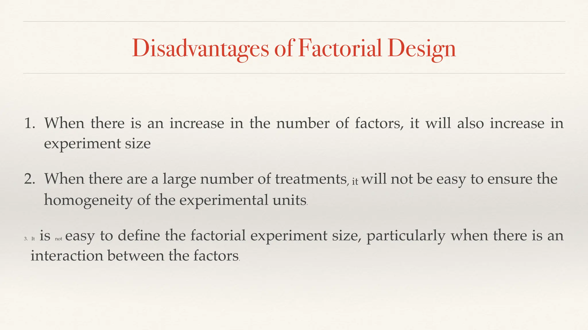Disadvantages of Factorial Design
1. When there is an increase in the number of factors, it will also increase in
experiment size
2. When there are a large number of treatments, it will not be easy to ensure the
homogeneity of the experimental units.
3. It is not easy to define the factorial experiment size, particularly when there is an
interaction between the factors.
 