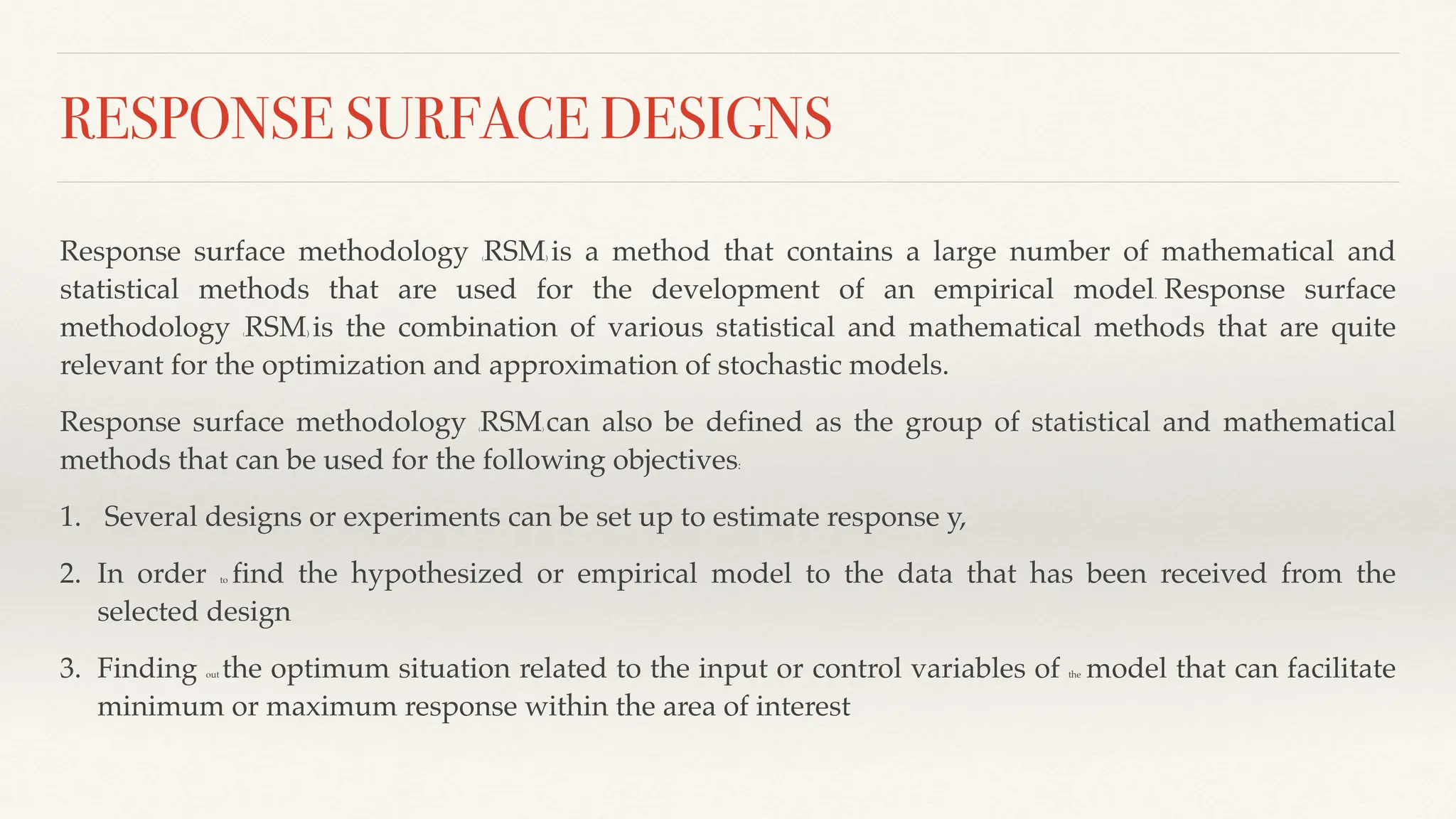 RESPONSE SURFACE DESIGNS
Response surface methodology (RSM) is a method that contains a large number of mathematical and
statistical methods that are used for the development of an empirical model. Response surface
methodology (RSM) is the combination of various statistical and mathematical methods that are quite
relevant for the optimization and approximation of stochastic models.
Response surface methodology (RSM) can also be defined as the group of statistical and mathematical
methods that can be used for the following objectives:
1. Several designs or experiments can be set up to estimate response y,
2. In order to find the hypothesized or empirical model to the data that has been received from the
selected design
3. Finding out the optimum situation related to the input or control variables of the model that can facilitate
minimum or maximum response within the area of interest
 