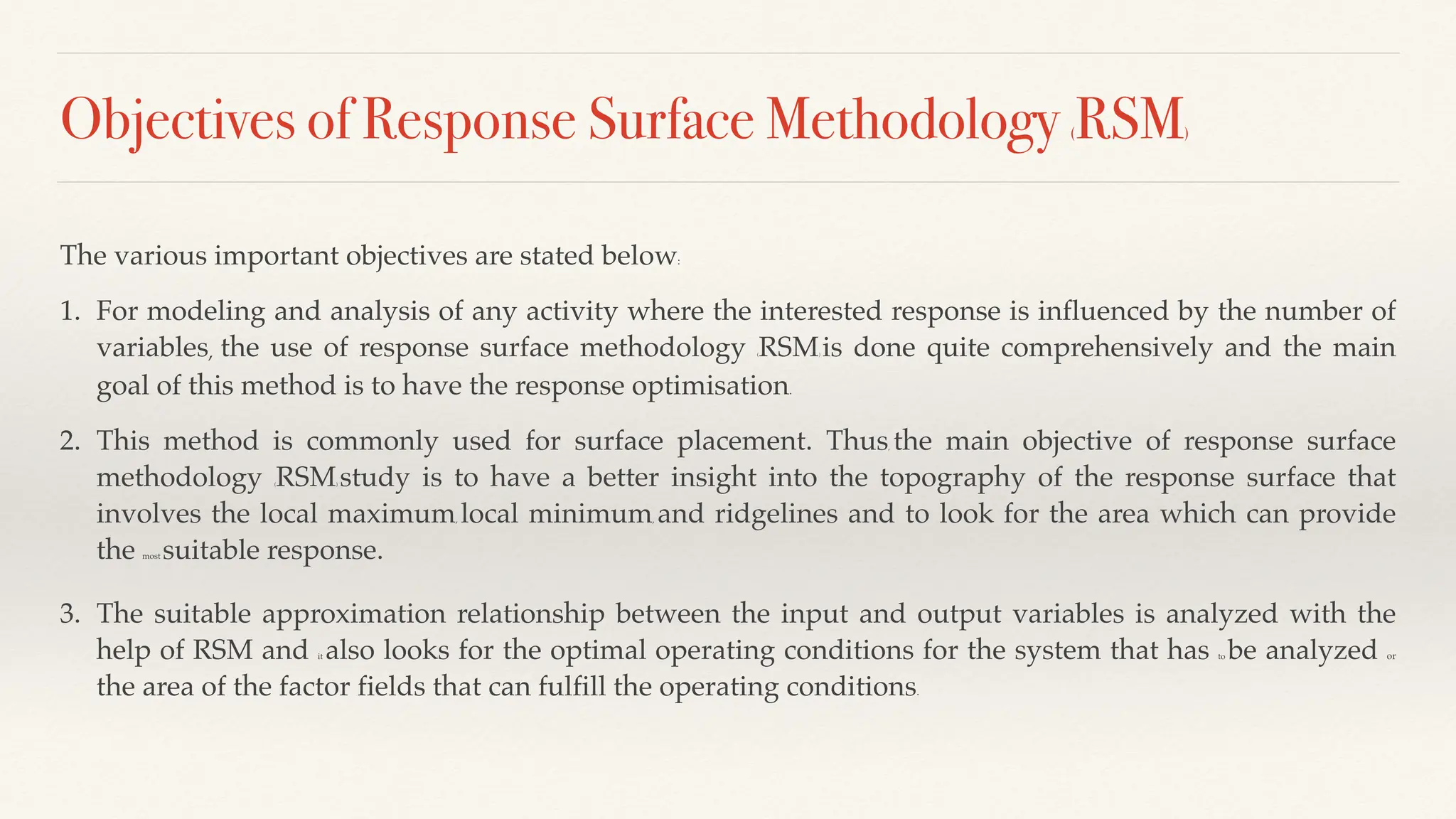 Objectives of Response Surface Methodology (RSM)
The various important objectives are stated below:
1. For modeling and analysis of any activity where the interested response is influenced by the number of
variables, the use of response surface methodology (RSM) is done quite comprehensively and the main
goal of this method is to have the response optimisation.
2. This method is commonly used for surface placement. Thus, the main objective of response surface
methodology (RSM) study is to have a better insight into the topography of the response surface that
involves the local maximum, local minimum, and ridgelines and to look for the area which can provide
the most suitable response.
3. The suitable approximation relationship between the input and output variables is analyzed with the
help of RSM and it also looks for the optimal operating conditions for the system that has to be analyzed or
the area of the factor fields that can fulfill the operating conditions.
 