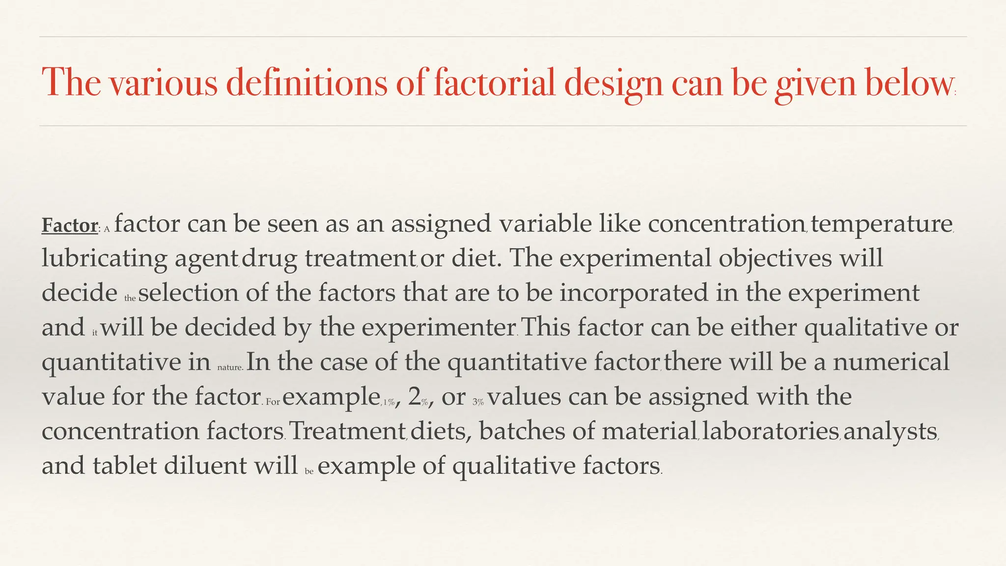 The various definitions of factorial design can be given below:
Factor: A factor can be seen as an assigned variable like concentration, temperature,
lubricating agent, drug treatment, or diet. The experimental objectives will
decide the selection of the factors that are to be incorporated in the experiment
and it will be decided by the experimenter. This factor can be either qualitative or
quantitative in nature. In the case of the quantitative factor, there will be a numerical
value for the factor. For example, l %, 2%, or 3% values can be assigned with the
concentration factors. Treatment, diets, batches of material, laboratories, analysts,
and tablet diluent will be example of qualitative factors.
 
