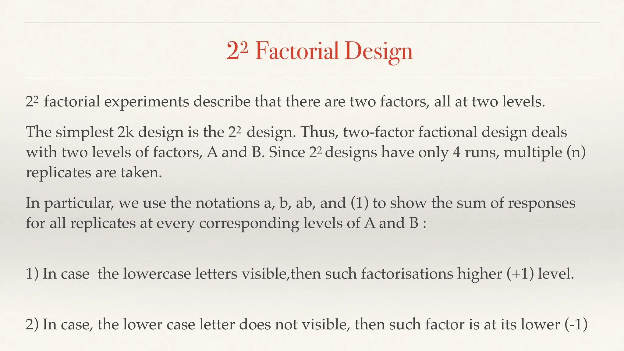22 Factorial Design
22 factorial experiments describe that there are two factors, all at two levels.
The simplest 2k design is the 22 design. Thus, two-factor factional design deals
with two levels of factors, A and B. Since 22 designs have only 4 runs, multiple (n)
replicates are taken.
In particular, we use the notations a, b, ab, and (1) to show the sum of responses
for all replicates at every corresponding levels of A and B :
1) In case the lowercase letters visible,then such factorisations higher (+1) level.
2) In case, the lower case letter does not visible, then such factor is at its lower (-1)
 