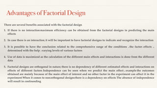 Advantages of Factorial Design
There are several benefits associated with the factorial design: -
1. If there is no interaction, maximum efficiency can be obtained from the factorial designs in predicting the main
effects.
2. In case there is an interaction, it will be important to have factorial designs to indicate and recognize the interaction
3. It is possible to have the conclusion related to the comprehensive range of the conditions as the factor’s effects are
determined with the help of varying levels of various factors
4. Use of data is maximized as the calculation of the different main effects and interactions is done from the different
data.
5. Factorial designs are orthogonal in nature; there is no dependency of different estimated effects and interactions on
effects of different factors. Independence can be seen when we predict the main effect, for example, the outcomes
obtained are mainly because of the main effect of interest and no other factor in the experiment can affect it in the
experiment. When it comes to non-orthogonal designs, there is a dependency on effects. The absence of independence
will result in confounding.
 