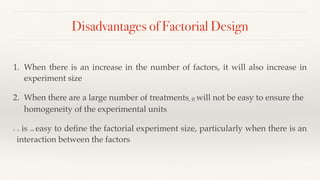 Disadvantages of Factorial Design
1. When there is an increase in the number of factors, it will also increase in
experiment size
2. When there are a large number of treatments, it will not be easy to ensure the
homogeneity of the experimental units.
3. It is not easy to define the factorial experiment size, particularly when there is an
interaction between the factors.
 
