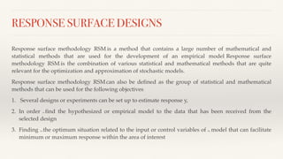 RESPONSE SURFACE DESIGNS
Response surface methodology (RSM) is a method that contains a large number of mathematical and
statistical methods that are used for the development of an empirical model. Response surface
methodology (RSM) is the combination of various statistical and mathematical methods that are quite
relevant for the optimization and approximation of stochastic models.
Response surface methodology (RSM) can also be defined as the group of statistical and mathematical
methods that can be used for the following objectives:
1. Several designs or experiments can be set up to estimate response y,
2. In order to find the hypothesized or empirical model to the data that has been received from the
selected design
3. Finding out the optimum situation related to the input or control variables of the model that can facilitate
minimum or maximum response within the area of interest
 