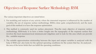 Objectives of Response Surface Methodology (RSM)
The various important objectives are stated below:
1. For modeling and analysis of any activity where the interested response is influenced by the number of
variables, the use of response surface methodology (RSM) is done quite comprehensively and the main
goal of this method is to have the response optimisation.
2. This method is commonly used for surface placement. Thus, the main objective of response surface
methodology (RSM) study is to have a better insight into the topography of the response surface that
involves the local maximum, local minimum, and ridgelines and to look for the area which can provide
the most suitable response.
3. The suitable approximation relationship between the input and output variables is analyzed with the
help of RSM and it also looks for the optimal operating conditions for the system that has to be analyzed or
the area of the factor fields that can fulfill the operating conditions.
 