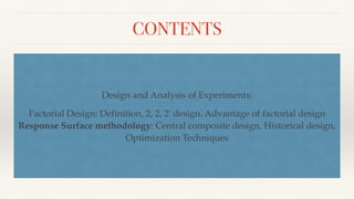 CONTENTS
Design and Analysis of Experiments:
Factorial Design: Definition, 2, 2, 2' design. Advantage of factorial design
Response Surface methodology: Central composite design, Historical design,
Optimization Techniques
 