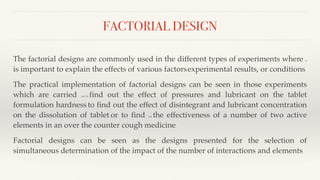 FACTORIAL DESIGN
The factorial designs are commonly used in the different types of experiments where it
is important to explain the effects of various factors, experimental results, or conditions.
The practical implementation of factorial designs can be seen in those experiments
which are carried out to find out the effect of pressures and lubricant on the tablet
formulation hardness, to find out the effect of disintegrant and lubricant concentration
on the dissolution of tablet, or to find out the effectiveness of a number of two active
elements in an over the counter cough medicine.
Factorial designs can be seen as the designs presented for the selection of
simultaneous determination of the impact of the number of interactions and elements.
 