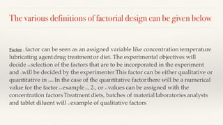 The various definitions of factorial design can be given below:
Factor: A factor can be seen as an assigned variable like concentration, temperature,
lubricating agent, drug treatment, or diet. The experimental objectives will
decide the selection of the factors that are to be incorporated in the experiment
and it will be decided by the experimenter. This factor can be either qualitative or
quantitative in nature. In the case of the quantitative factor, there will be a numerical
value for the factor. For example, l %, 2%, or 3% values can be assigned with the
concentration factors. Treatment, diets, batches of material, laboratories, analysts,
and tablet diluent will be example of qualitative factors.
 