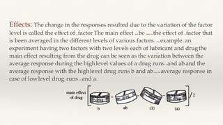Effects: The change in the responses resulted due to the variation of the factor
level is called the effect of a factor. The main effect can be seen as the effect of a factor that
is been averaged in the different levels of various factors. For example, in an
experiment having two factors with two levels each of lubricant and drug, the
main effect resulting from the drug can be seen as the variation between the
average response during the high-level values of a drug (runs b and ab) and the
average response with the high-level drug (runs b and ab) and the average response in
case of low-level drug (runs (1) and a].
 