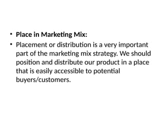 • Place in Marketing Mix:
• Placement or distribution is a very important
part of the marketing mix strategy. We should
position and distribute our product in a place
that is easily accessible to potential
buyers/customers.
 