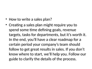 • How to write a sales plan?
• Creating a sales plan might require you to
spend some time defining goals, revenue
targets, tasks for departments, but it’s worth it.
In the end, you’ll have a clear roadmap for a
certain period your company’s team should
follow to get great results in sales. If you don’t
know where to start, we’ll help you. Follow our
guide to clarify the details of the process.
 