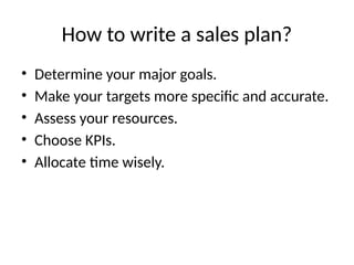 How to write a sales plan?
• Determine your major goals.
• Make your targets more specific and accurate.
• Assess your resources.
• Choose KPIs.
• Allocate time wisely.
 