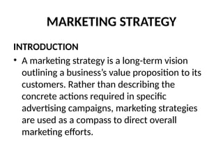 MARKETING STRATEGY
INTRODUCTION
• A marketing strategy is a long-term vision
outlining a business’s value proposition to its
customers. Rather than describing the
concrete actions required in specific
advertising campaigns, marketing strategies
are used as a compass to direct overall
marketing efforts.
 