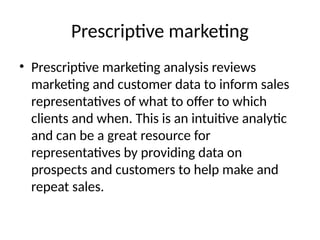 Prescriptive marketing
• Prescriptive marketing analysis reviews
marketing and customer data to inform sales
representatives of what to offer to which
clients and when. This is an intuitive analytic
and can be a great resource for
representatives by providing data on
prospects and customers to help make and
repeat sales.
 