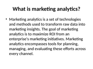 What is marketing analytics?
• Marketing analytics is a set of technologies
and methods used to transform raw data into
marketing insights. The goal of marketing
analytics is to maximize ROI from an
enterprise's marketing initiatives. Marketing
analytics encompasses tools for planning,
managing, and evaluating these efforts across
every channel.
 