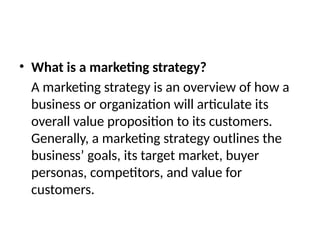 • What is a marketing strategy?
A marketing strategy is an overview of how a
business or organization will articulate its
overall value proposition to its customers.
Generally, a marketing strategy outlines the
business’ goals, its target market, buyer
personas, competitors, and value for
customers.
 