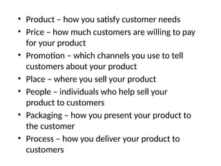 • Product – how you satisfy customer needs
• Price – how much customers are willing to pay
for your product
• Promotion – which channels you use to tell
customers about your product
• Place – where you sell your product
• People – individuals who help sell your
product to customers
• Packaging – how you present your product to
the customer
• Process – how you deliver your product to
customers
 