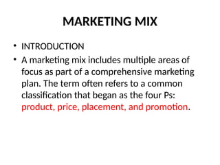 MARKETING MIX
• INTRODUCTION
• A marketing mix includes multiple areas of
focus as part of a comprehensive marketing
plan. The term often refers to a common
classification that began as the four Ps:
product, price, placement, and promotion.
 