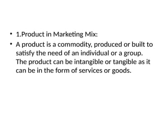 • 1.Product in Marketing Mix:
• A product is a commodity, produced or built to
satisfy the need of an individual or a group.
The product can be intangible or tangible as it
can be in the form of services or goods.
 