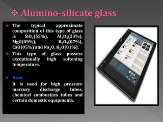 The typical approximate
composition of this type of glass
is SiO2(55%), Al2O3(23%),
MgO(09%), B2O3(07%),
CaO(05%) and Na2O, K2O(01%).
 This type of glass possess
exceptionally high softening
temperature.
 Uses:
It is used for high pressure
mercury discharge tubes,
chemical combustion tubes and
certain domestic equipments.
 