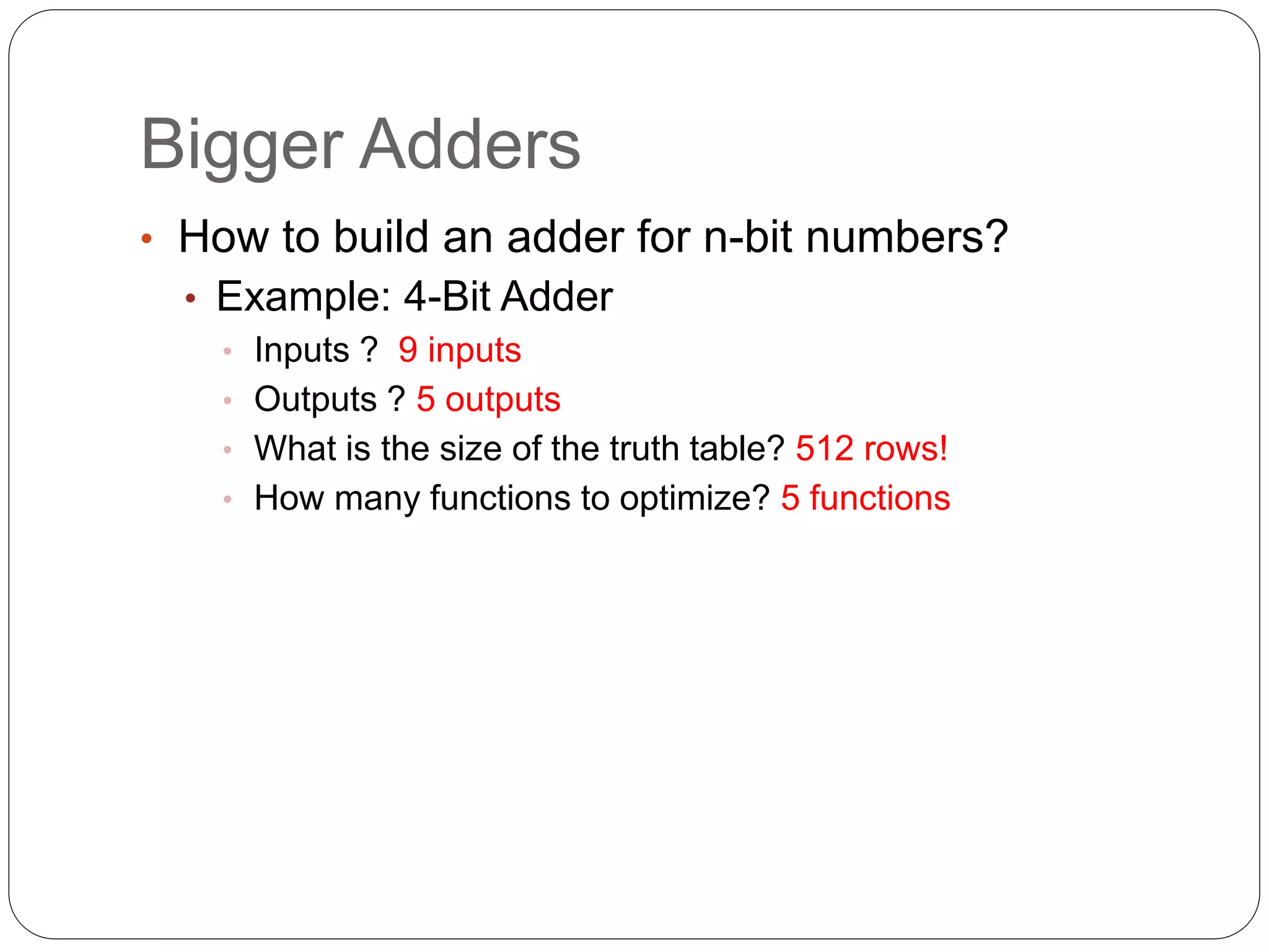Bigger Adders
• How to build an adder for n-bit numbers?
• Example: 4-Bit Adder
• Inputs ? 9 inputs
• Outputs ? 5 outputs
• What is the size of the truth table? 512 rows!
• How many functions to optimize? 5 functions
 