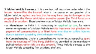 3. Motor Vehicle Insurance: It is a contract of Insurance under which the
Insurer indemnifies the Insured, who is the owner or an operator of a
Motor Vehicle, against any loss that he may incur due to damage to the
property (i.e. the Motor Vehicle) or any other person (i.e. Third Party) as a
result of an accident. There are two types of Motor Vehicle Insurance:
• a. Mandatory: In India it is mandatory ie required by Law, for every
owner or operator of a Motor Vehicle to take insurance that provides for
payment of compensation to a Third Party who dies or suffers injuries
due an accident caused by the said motor vehicle.
• b. Comprehensive: Under a comprehensive motor insurance policy apart
from the coverage of Third Party Liability (as provided in the mandatory
policy) various other risks are also covered. These include damage to the
Motor Vehicle caused by fire, accident, theft etc.
 