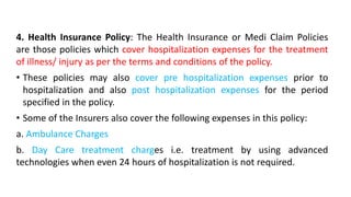 4. Health Insurance Policy: The Health Insurance or Medi Claim Policies
are those policies which cover hospitalization expenses for the treatment
of illness/ injury as per the terms and conditions of the policy.
• These policies may also cover pre hospitalization expenses prior to
hospitalization and also post hospitalization expenses for the period
specified in the policy.
• Some of the Insurers also cover the following expenses in this policy:
a. Ambulance Charges
b. Day Care treatment charges i.e. treatment by using advanced
technologies when even 24 hours of hospitalization is not required.
 