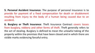 5. Personal Accident Insurance: The purpose of personal insurance is to
provide for payment of a fixed compensation for death or disablement
resulting from injury to the body of a human being caused due to an
accident.
6. Burglary or Theft Insurance: Theft Insurance Contract covers losses
from burglary, robbery and other forms of theft. Theft generally refers to
the act of stealing. Burglary is defined to mean the unlawful taking of the
property within the premises that have been closed and in which there are
visible marks evidencing forceful entry.
 