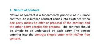 1. Nature of Contract:
Nature of contract is a fundamental principle of insurance
contract. An insurance contract comes into existence when
one party makes an offer or proposal of the contract and
the other party accepts the proposal. The contract should
be simple to be understood by each party. The person
entering into the contract should enter with his/her free
consent.
 