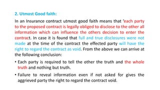 2. Utmost Good faith:
In an Insurance contract utmost good faith means that ‘each party
to the proposed contract is legally obliged to disclose to the other all
information which can influence the others decision to enter the
contract. In case it is found that full and true disclosures were not
made at the time of the contract the effected party will have the
right to regard the contract as void. From the above we can arrive at
the following conclusion:
• Each party is required to tell the other the truth and the whole
truth and nothing but truth.
• Failure to reveal information even if not asked for gives the
aggrieved party the right to regard the contract void.
 
