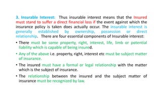 3. Insurable Interest: Thus insurable interest means that the Insured
must stand to suffer a direct financial loss if the event against which the
insurance policy is taken does actually occur. The insurable interest is
generally established by ownership, possession or direct
relationship. There are four essential components of Insurable interest:
• There must be some property, right, interest, life, limb or potential
liability which is capable of being insured.
• Any of the above i.e. property, right, interest etc must be subject matter
of insurance.
• The insured must have a formal or legal relationship with the matter
which is the subject of insurance.
• The relationship between the insured and the subject matter of
insurance must be recognized by law.
 